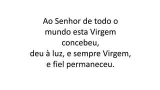 Ao Senhor de todo o
mundo esta Virgem
concebeu,
deu à luz, e sempre Virgem,
e fiel permaneceu.
 
