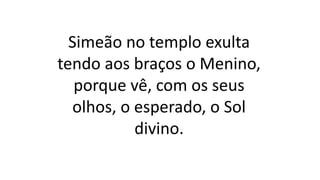 Simeão no templo exulta
tendo aos braços o Menino,
porque vê, com os seus
olhos, o esperado, o Sol
divino.
 