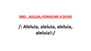 0065 - ALELUIA, PONHO-ME A OUVIR
/: Aleluia, aleluia, aleluia,
aleluia!:/
 