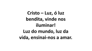 Cristo – Luz, ó luz
bendita, vinde nos
iluminar!
Luz do mundo, luz da
vida, ensinai-nos a amar.
 