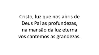 Cristo, luz que nos abris de
Deus Pai as profundezas,
na mansão da luz eterna
vos cantemos as grandezas.
 