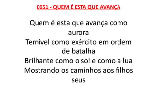 0651 - QUEM É ESTA QUE AVANÇA
Quem é esta que avança como
aurora
Temível como exército em ordem
de batalha
Brilhante como o sol e como a lua
Mostrando os caminhos aos filhos
seus
 