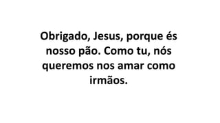 Obrigado, Jesus, porque és
nosso pão. Como tu, nós
queremos nos amar como
irmãos.
 