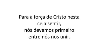 Para a força de Cristo nesta
ceia sentir,
nós devemos primeiro
entre nós nos unir.
 