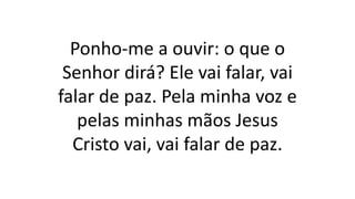 Ponho-me a ouvir: o que o
Senhor dirá? Ele vai falar, vai
falar de paz. Pela minha voz e
pelas minhas mãos Jesus
Cristo vai, vai falar de paz.
 