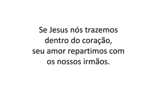 Se Jesus nós trazemos
dentro do coração,
seu amor repartimos com
os nossos irmãos.
 