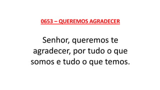 0653 – QUEREMOS AGRADECER
Senhor, queremos te
agradecer, por tudo o que
somos e tudo o que temos.
 