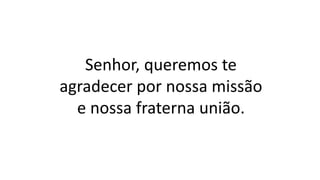Senhor, queremos te
agradecer por nossa missão
e nossa fraterna união.
 