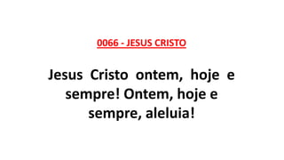 0066 - JESUS CRISTO
Jesus Cristo ontem, hoje e
sempre! Ontem, hoje e
sempre, aleluia!
 