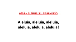 0655 – ALELUIA! EU TE BENDIGO
Aleluia, aleluia, aleluia,
aleluia, aleluia, aleluia!
 
