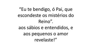 “Eu te bendigo, ó Pai, que
escondeste os mistérios do
Reino”.
aos sábios e entendidos, e
aos pequenos o amor
revelaste!”
 