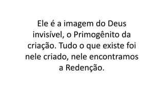 Ele é a imagem do Deus
invisível, o Primogênito da
criação. Tudo o que existe foi
nele criado, nele encontramos
a Redenção.
 