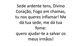 Sede ardente tens, Divino
Coração, Fogo em chamas,
tu nos queres inflamar! Me
dá tua sede, me dá tua
fome:
quero ajudar-te a salvar os
meus irmãos!
 