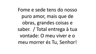 Fome e sede tens do nosso
puro amor, mais que de
obras, grandes coisas e
saber. / Total entrega à tua
vontade: O meu viver e o
meu morrer és Tu, Senhor!
 