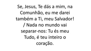 Se, Jesus, Te dás a mim, na
Comunhão, eu me darei
também a Ti, meu Salvador!
/ Nada no mundo vai
separar-nos: Tu és meu
Tudo, é teu inteiro o
coração.
 