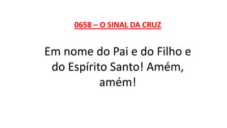 0658 – O SINAL DA CRUZ
Em nome do Pai e do Filho e
do Espírito Santo! Amém,
amém!
 