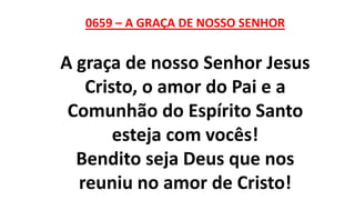 0659 – A GRAÇA DE NOSSO SENHOR
A graça de nosso Senhor Jesus
Cristo, o amor do Pai e a
Comunhão do Espírito Santo
esteja com vocês!
Bendito seja Deus que nos
reuniu no amor de Cristo!
 