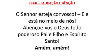 0660 – SAUDAÇÃO E BÊNÇÃO
O Senhor esteja convosco! – Ele
está no meio de nós!
Abençoe-vos o Deus todo
poderoso Pai e Filho e Espírito
Santo!
Amém, amém!
 