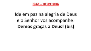0661 – DESPEDIDA
Ide em paz na alegria de Deus
e o Senhor vos acompanhe!
Demos graças a Deus! (bis)
 