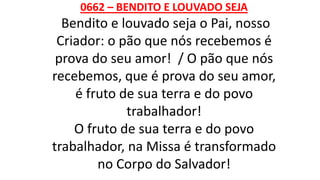 0662 – BENDITO E LOUVADO SEJA
Bendito e louvado seja o Pai, nosso
Criador: o pão que nós recebemos é
prova do seu amor! / O pão que nós
recebemos, que é prova do seu amor,
é fruto de sua terra e do povo
trabalhador!
O fruto de sua terra e do povo
trabalhador, na Missa é transformado
no Corpo do Salvador!
 