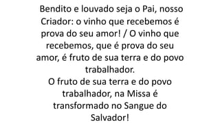 Bendito e louvado seja o Pai, nosso
Criador: o vinho que recebemos é
prova do seu amor! / O vinho que
recebemos, que é prova do seu
amor, é fruto de sua terra e do povo
trabalhador.
O fruto de sua terra e do povo
trabalhador, na Missa é
transformado no Sangue do
Salvador!
 