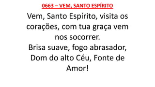 0663 – VEM, SANTO ESPÍRITO
Vem, Santo Espírito, visita os
corações, com tua graça vem
nos socorrer.
Brisa suave, fogo abrasador,
Dom do alto Céu, Fonte de
Amor!
 