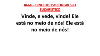 0664 – HINO DO 15º CONGRESSO
EUCARISTICO
Vinde, e vede, vinde! Ele
está no meio de nós! Ele está
no meio de nós!
 