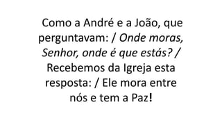 Como a André e a João, que
perguntavam: / Onde moras,
Senhor, onde é que estás? /
Recebemos da Igreja esta
resposta: / Ele mora entre
nós e tem a Paz!
 