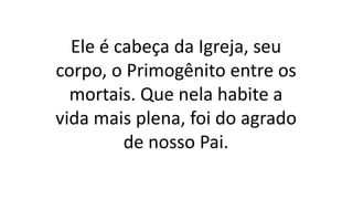 Ele é cabeça da Igreja, seu
corpo, o Primogênito entre os
mortais. Que nela habite a
vida mais plena, foi do agrado
de nosso Pai.
 