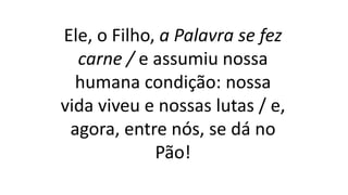 Ele, o Filho, a Palavra se fez
carne / e assumiu nossa
humana condição: nossa
vida viveu e nossas lutas / e,
agora, entre nós, se dá no
Pão!
 