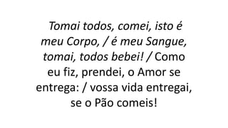 Tomai todos, comei, isto é
meu Corpo, / é meu Sangue,
tomai, todos bebei! / Como
eu fiz, prendei, o Amor se
entrega: / vossa vida entregai,
se o Pão comeis!
 