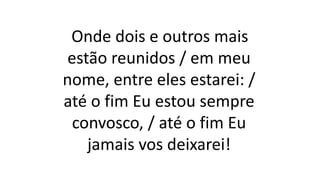 Onde dois e outros mais
estão reunidos / em meu
nome, entre eles estarei: /
até o fim Eu estou sempre
convosco, / até o fim Eu
jamais vos deixarei!
 