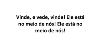 Vinde, e vede, vinde! Ele está
no meio de nós! Ele está no
meio de nós!
 