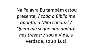 Na Palavra Eu também estou
presente, / toda a Bíblia me
aponta, a Mim conduz! /
Quem me segue não andará
nas trevas: / sou a Vida, a
Verdade, sou a Luz!
 