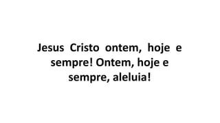 Jesus Cristo ontem, hoje e
sempre! Ontem, hoje e
sempre, aleluia!
 