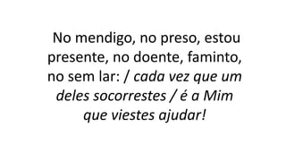 No mendigo, no preso, estou
presente, no doente, faminto,
no sem lar: / cada vez que um
deles socorrestes / é a Mim
que viestes ajudar!
 