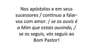 Nos apóstolos e em seus
sucessores / continuo a falar-
vos com amor: / se os ouvis é
a Mim que estais ouvindo, /
se os seguis, vós seguis ao
Bom Pastor!
 