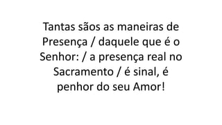 Tantas sãos as maneiras de
Presença / daquele que é o
Senhor: / a presença real no
Sacramento / é sinal, é
penhor do seu Amor!
 