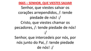 0665 – SENHOR, QUE VIESTES SALVAR
Senhor, que viestes salvar os
corações arrependidos, /: tende
piedade de nós! :/
Cristo, que viestes chamar os
pecadores, /: tende piedade de nós!
:/
Senhor, que intercedeis por nós, por
nós junto do Pai, /: tende piedade
de nós! :/
 