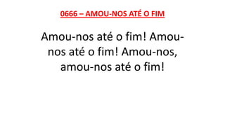 0666 – AMOU-NOS ATÉ O FIM
Amou-nos até o fim! Amou-
nos até o fim! Amou-nos,
amou-nos até o fim!
 