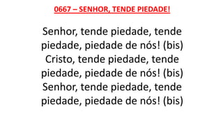 0667 – SENHOR, TENDE PIEDADE!
Senhor, tende piedade, tende
piedade, piedade de nós! (bis)
Cristo, tende piedade, tende
piedade, piedade de nós! (bis)
Senhor, tende piedade, tende
piedade, piedade de nós! (bis)
 