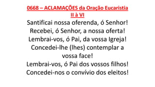 0668 – ACLAMAÇÕES da Oração Eucaristia
II à VI
Santificai nossa oferenda, ó Senhor!
Recebei, ó Senhor, a nossa oferta!
Lembrai-vos, ó Pai, da vossa Igreja!
Concedei-lhe (lhes) contemplar a
vossa face!
Lembrai-vos, ó Pai dos vossos filhos!
Concedei-nos o convívio dos eleitos!
 
