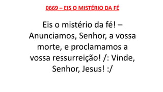 0669 – EIS O MISTÉRIO DA FÉ
Eis o mistério da fé! –
Anunciamos, Senhor, a vossa
morte, e proclamamos a
vossa ressurreição! /: Vinde,
Senhor, Jesus! :/
 