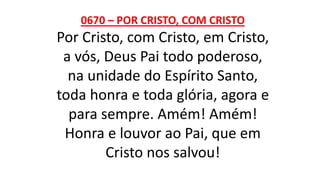 0670 – POR CRISTO, COM CRISTO
Por Cristo, com Cristo, em Cristo,
a vós, Deus Pai todo poderoso,
na unidade do Espírito Santo,
toda honra e toda glória, agora e
para sempre. Amém! Amém!
Honra e louvor ao Pai, que em
Cristo nos salvou!
 