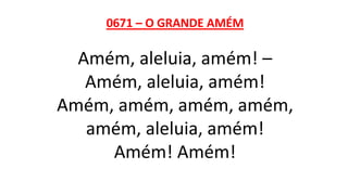 0671 – O GRANDE AMÉM
Amém, aleluia, amém! –
Amém, aleluia, amém!
Amém, amém, amém, amém,
amém, aleluia, amém!
Amém! Amém!
 