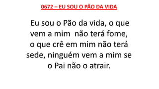 0672 – EU SOU O PÃO DA VIDA
Eu sou o Pão da vida, o que
vem a mim não terá fome,
o que crê em mim não terá
sede, ninguém vem a mim se
o Pai não o atrair.
 