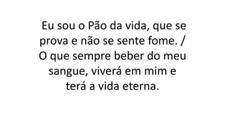 Eu sou o Pão da vida, que se
prova e não se sente fome. /
O que sempre beber do meu
sangue, viverá em mim e
terá a vida eterna.
 