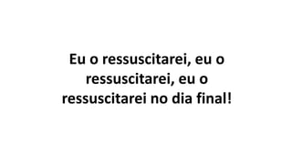 Eu o ressuscitarei, eu o
ressuscitarei, eu o
ressuscitarei no dia final!
 