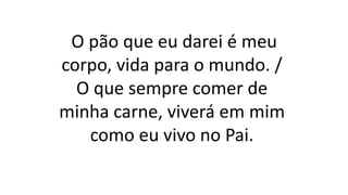 O pão que eu darei é meu
corpo, vida para o mundo. /
O que sempre comer de
minha carne, viverá em mim
como eu vivo no Pai.
 