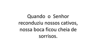 Quando o Senhor
reconduziu nossos cativos,
nossa boca ficou cheia de
sorrisos.
 